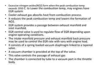 • Excessive nitrogen oxides(NO2) form when the peak combustion temp
exceeds 1950 C. to Lower the combustion temp, may engines have
EGR system
• Cooler exhaust gas absorbs heat from combustion process.
• It reduces the peak combustion temp and lowers the formation of
NO2.
• EGR system provides a passage between exhaust manifold and
inlet manifold.
• EGR control valve is used to regulate flow of EGR depending upon
engine operating conditions.
• The intake manifold pressure and exhaust manifold back pressure
may be used to control the EGR rate with vary with engine load.
• It consists of a spring loaded vacuum diaphragm linked to a tapered
valve.
• A vacuum chamber is provided at the top of the valve.
• This valve controls the passage of exhaust gas
• The chamber is connected by tube to a vacuum port in the throttle
body.
 