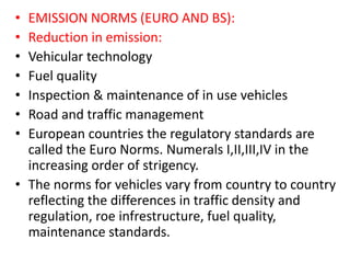 • EMISSION NORMS (EURO AND BS):
• Reduction in emission:
• Vehicular technology
• Fuel quality
• Inspection & maintenance of in use vehicles
• Road and traffic management
• European countries the regulatory standards are
called the Euro Norms. Numerals I,II,III,IV in the
increasing order of strigency.
• The norms for vehicles vary from country to country
reflecting the differences in traffic density and
regulation, roe infrestructure, fuel quality,
maintenance standards.
 