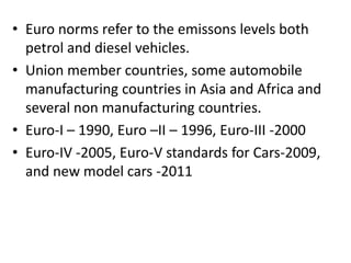 • Euro norms refer to the emissons levels both
petrol and diesel vehicles.
• Union member countries, some automobile
manufacturing countries in Asia and Africa and
several non manufacturing countries.
• Euro-I – 1990, Euro –II – 1996, Euro-III -2000
• Euro-IV -2005, Euro-V standards for Cars-2009,
and new model cars -2011
 