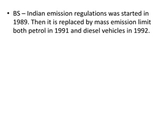 • BS – Indian emission regulations was started in
1989. Then it is replaced by mass emission limit
both petrol in 1991 and diesel vehicles in 1992.
 