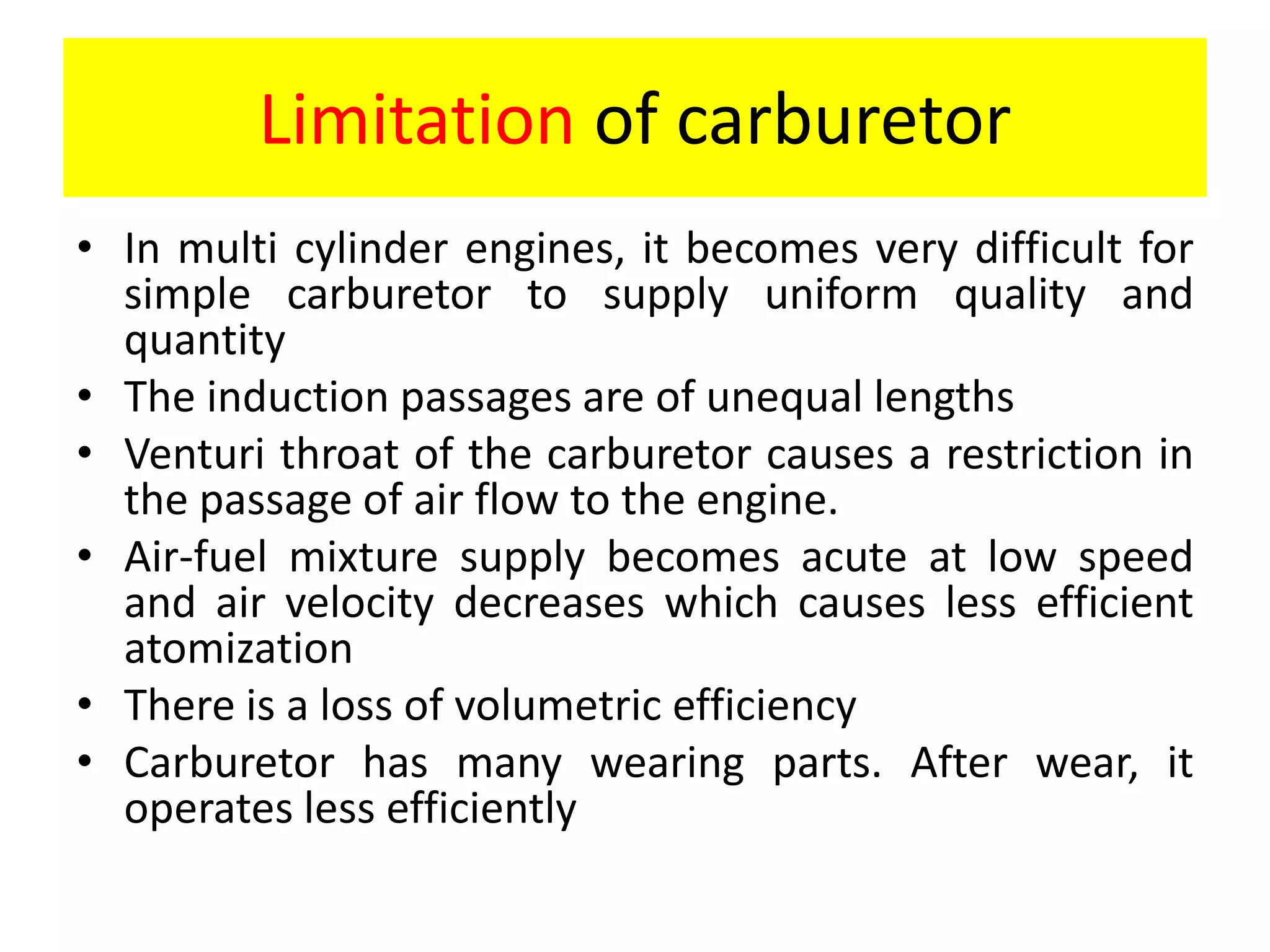 Limitation of carburetor
• In multi cylinder engines, it becomes very difficult for
simple carburetor to supply uniform quality and
quantity
• The induction passages are of unequal lengths
• Venturi throat of the carburetor causes a restriction in
the passage of air flow to the engine.
• Air-fuel mixture supply becomes acute at low speed
and air velocity decreases which causes less efficient
atomization
• There is a loss of volumetric efficiency
• Carburetor has many wearing parts. After wear, it
operates less efficiently
 