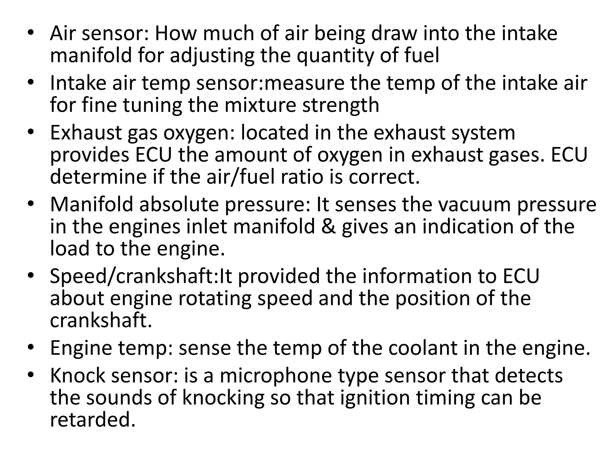 • Air sensor: How much of air being draw into the intake
manifold for adjusting the quantity of fuel
• Intake air temp sensor:measure the temp of the intake air
for fine tuning the mixture strength
• Exhaust gas oxygen: located in the exhaust system
provides ECU the amount of oxygen in exhaust gases. ECU
determine if the air/fuel ratio is correct.
• Manifold absolute pressure: It senses the vacuum pressure
in the engines inlet manifold & gives an indication of the
load to the engine.
• Speed/crankshaft:It provided the information to ECU
about engine rotating speed and the position of the
crankshaft.
• Engine temp: sense the temp of the coolant in the engine.
• Knock sensor: is a microphone type sensor that detects
the sounds of knocking so that ignition timing can be
retarded.
 