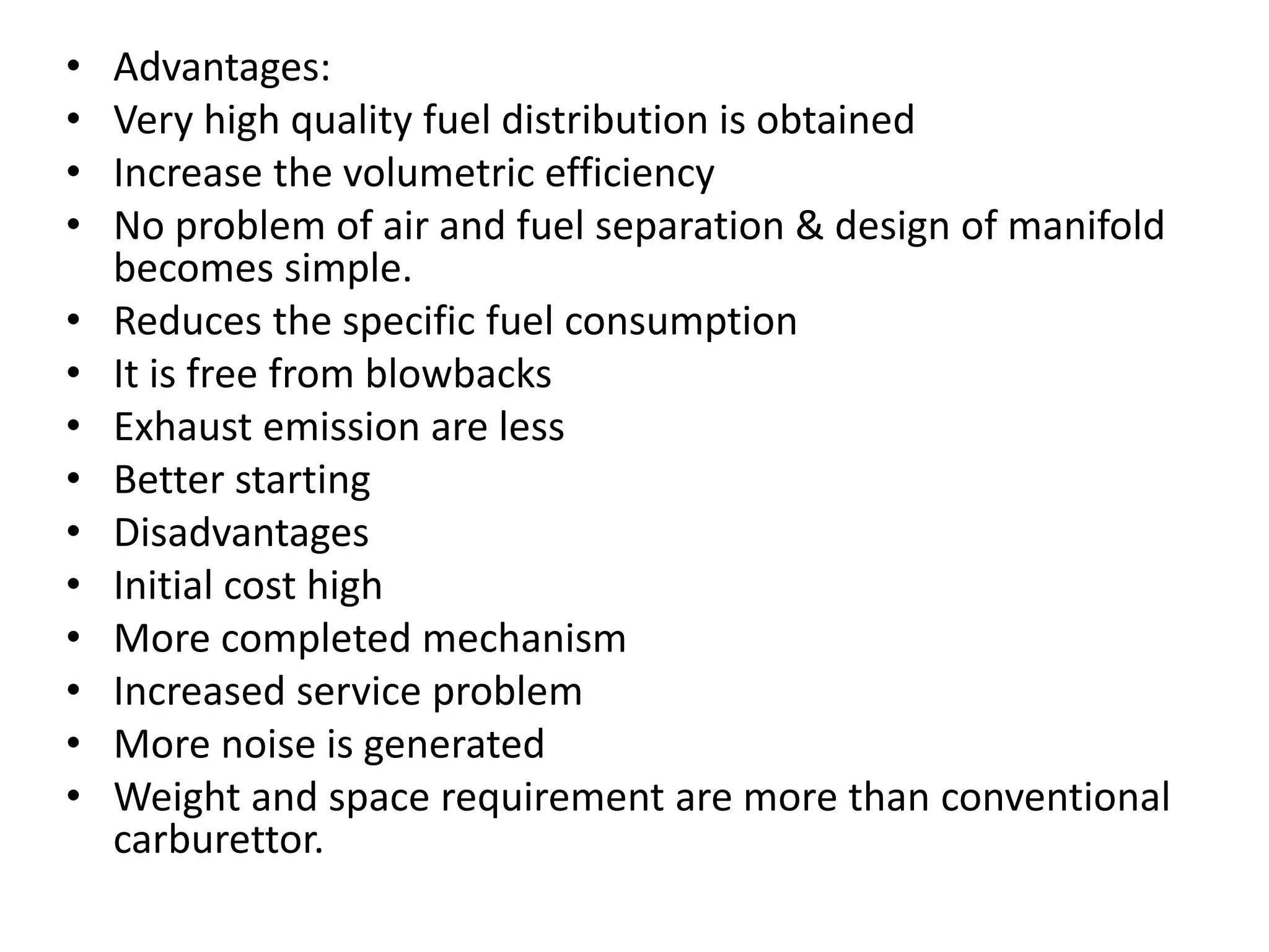 • Advantages:
• Very high quality fuel distribution is obtained
• Increase the volumetric efficiency
• No problem of air and fuel separation & design of manifold
becomes simple.
• Reduces the specific fuel consumption
• It is free from blowbacks
• Exhaust emission are less
• Better starting
• Disadvantages
• Initial cost high
• More completed mechanism
• Increased service problem
• More noise is generated
• Weight and space requirement are more than conventional
carburettor.
 