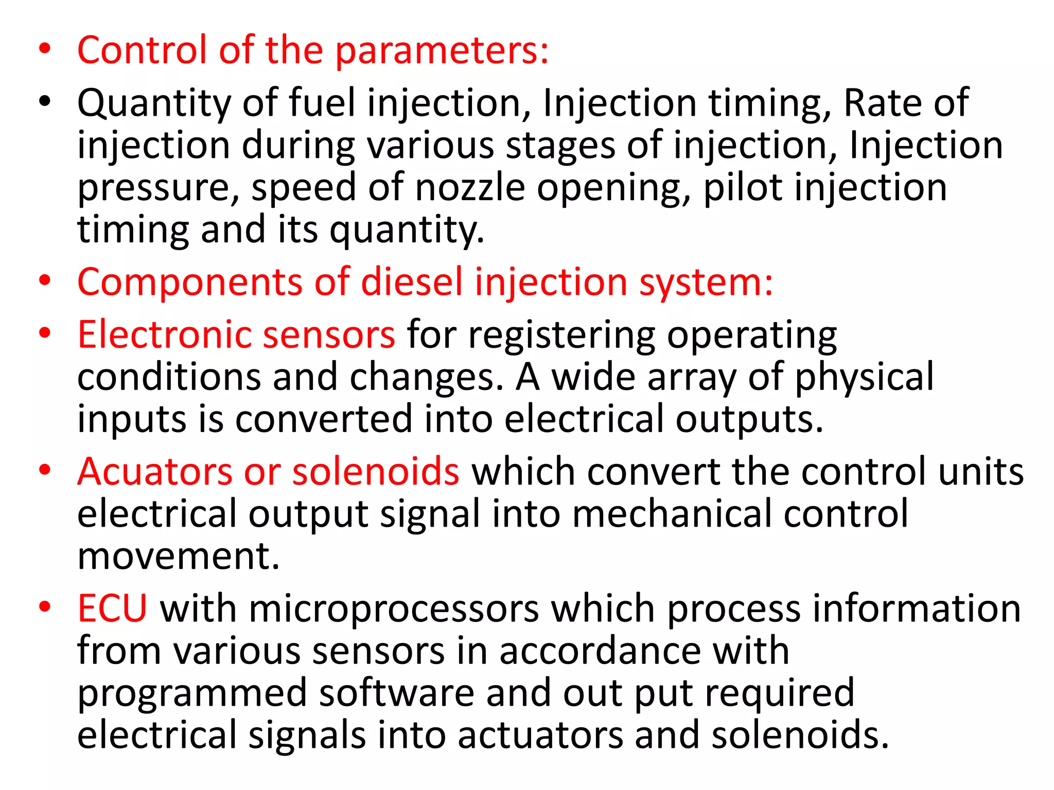• Control of the parameters:
• Quantity of fuel injection, Injection timing, Rate of
injection during various stages of injection, Injection
pressure, speed of nozzle opening, pilot injection
timing and its quantity.
• Components of diesel injection system:
• Electronic sensors for registering operating
conditions and changes. A wide array of physical
inputs is converted into electrical outputs.
• Acuators or solenoids which convert the control units
electrical output signal into mechanical control
movement.
• ECU with microprocessors which process information
from various sensors in accordance with
programmed software and out put required
electrical signals into actuators and solenoids.
 