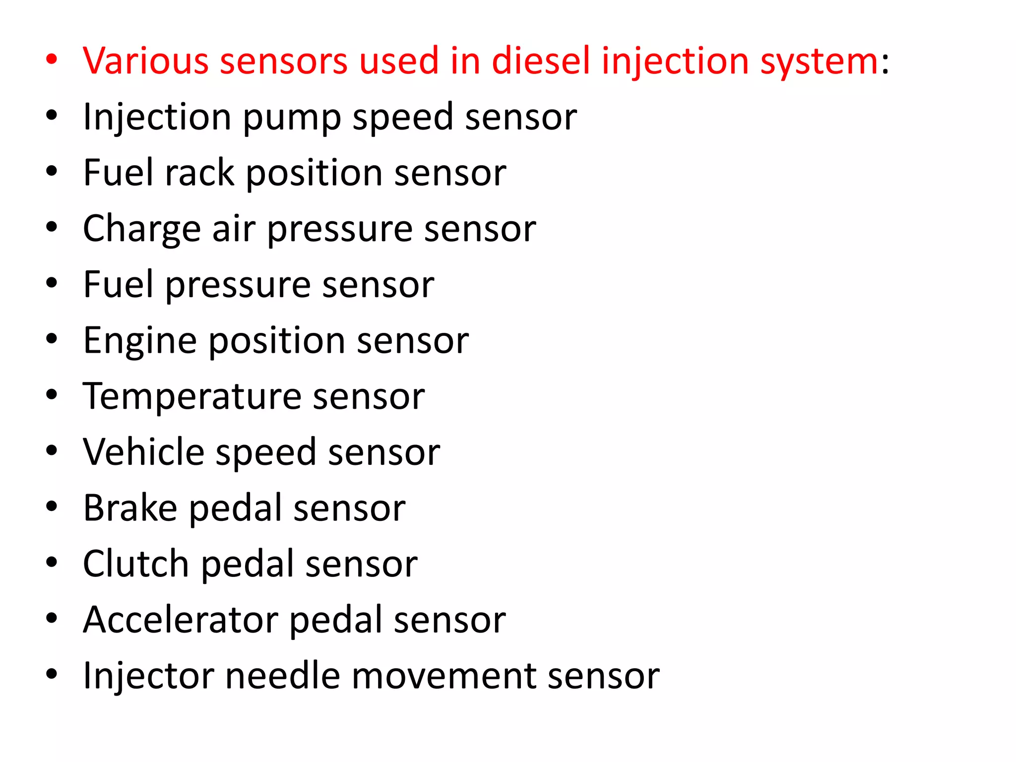 • Various sensors used in diesel injection system:
• Injection pump speed sensor
• Fuel rack position sensor
• Charge air pressure sensor
• Fuel pressure sensor
• Engine position sensor
• Temperature sensor
• Vehicle speed sensor
• Brake pedal sensor
• Clutch pedal sensor
• Accelerator pedal sensor
• Injector needle movement sensor
 
