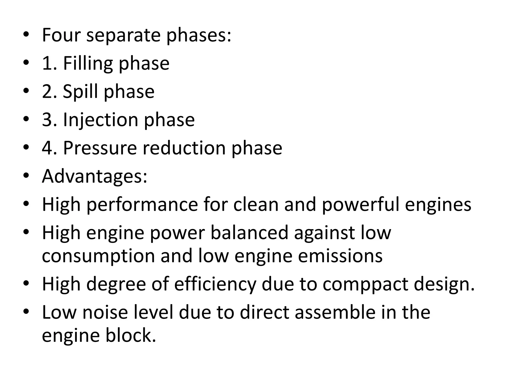 • Four separate phases:
• 1. Filling phase
• 2. Spill phase
• 3. Injection phase
• 4. Pressure reduction phase
• Advantages:
• High performance for clean and powerful engines
• High engine power balanced against low
consumption and low engine emissions
• High degree of efficiency due to comppact design.
• Low noise level due to direct assemble in the
engine block.
 