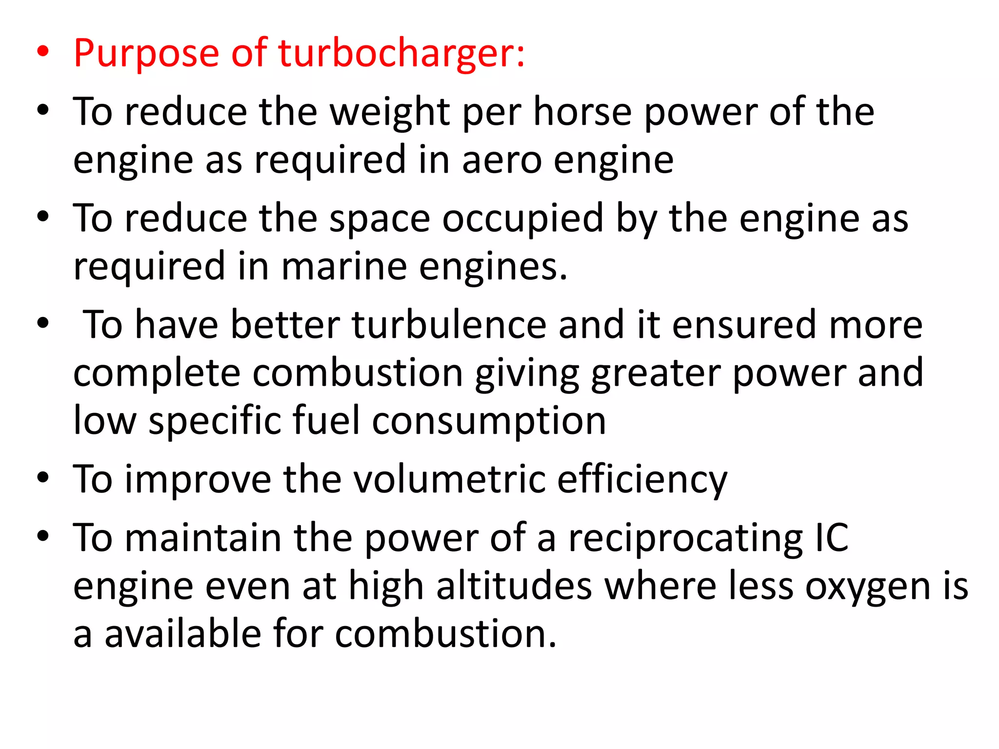 • Purpose of turbocharger:
• To reduce the weight per horse power of the
engine as required in aero engine
• To reduce the space occupied by the engine as
required in marine engines.
• To have better turbulence and it ensured more
complete combustion giving greater power and
low specific fuel consumption
• To improve the volumetric efficiency
• To maintain the power of a reciprocating IC
engine even at high altitudes where less oxygen is
a available for combustion.
 
