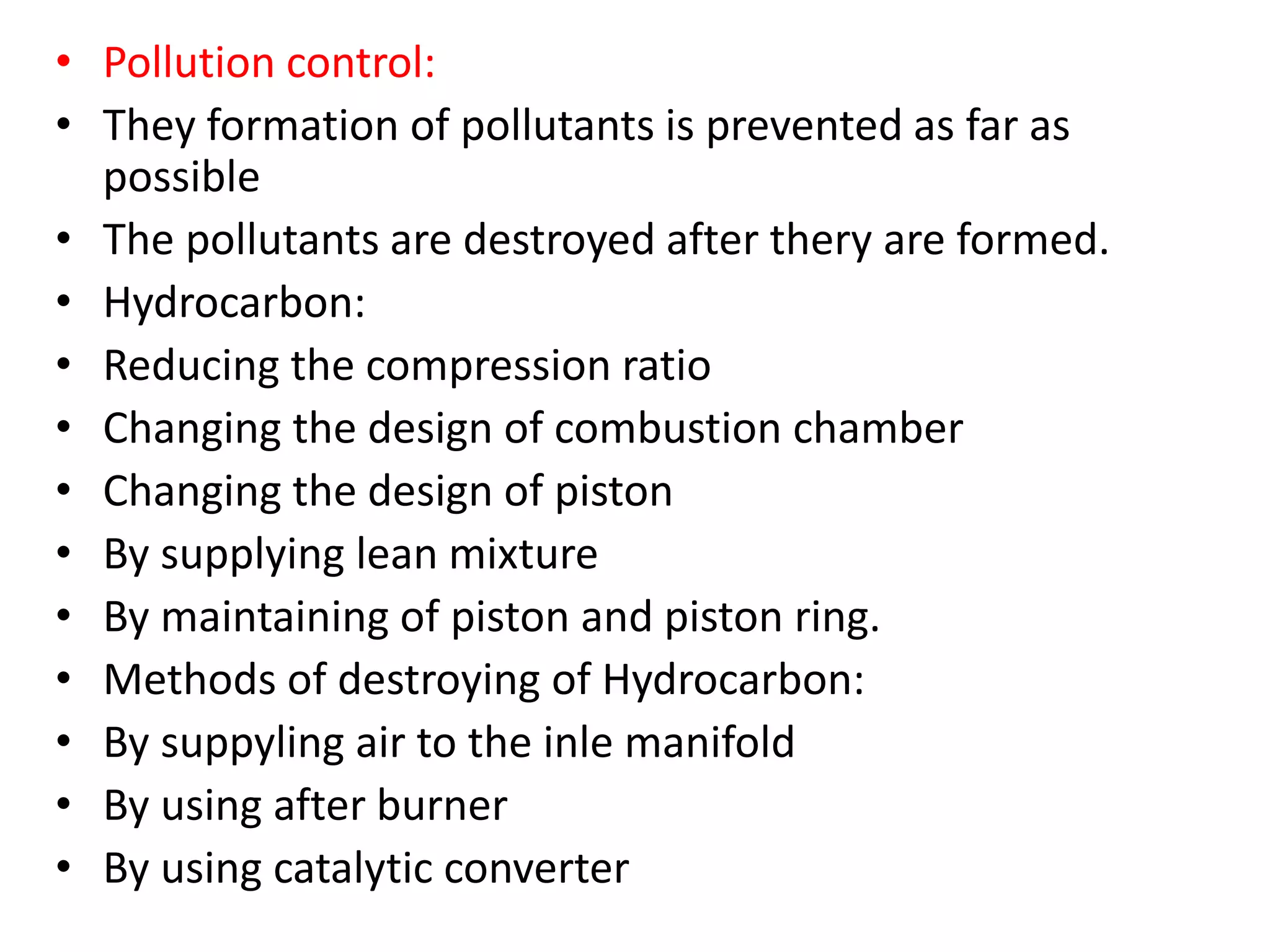 • Pollution control:
• They formation of pollutants is prevented as far as
possible
• The pollutants are destroyed after thery are formed.
• Hydrocarbon:
• Reducing the compression ratio
• Changing the design of combustion chamber
• Changing the design of piston
• By supplying lean mixture
• By maintaining of piston and piston ring.
• Methods of destroying of Hydrocarbon:
• By suppyling air to the inle manifold
• By using after burner
• By using catalytic converter
 