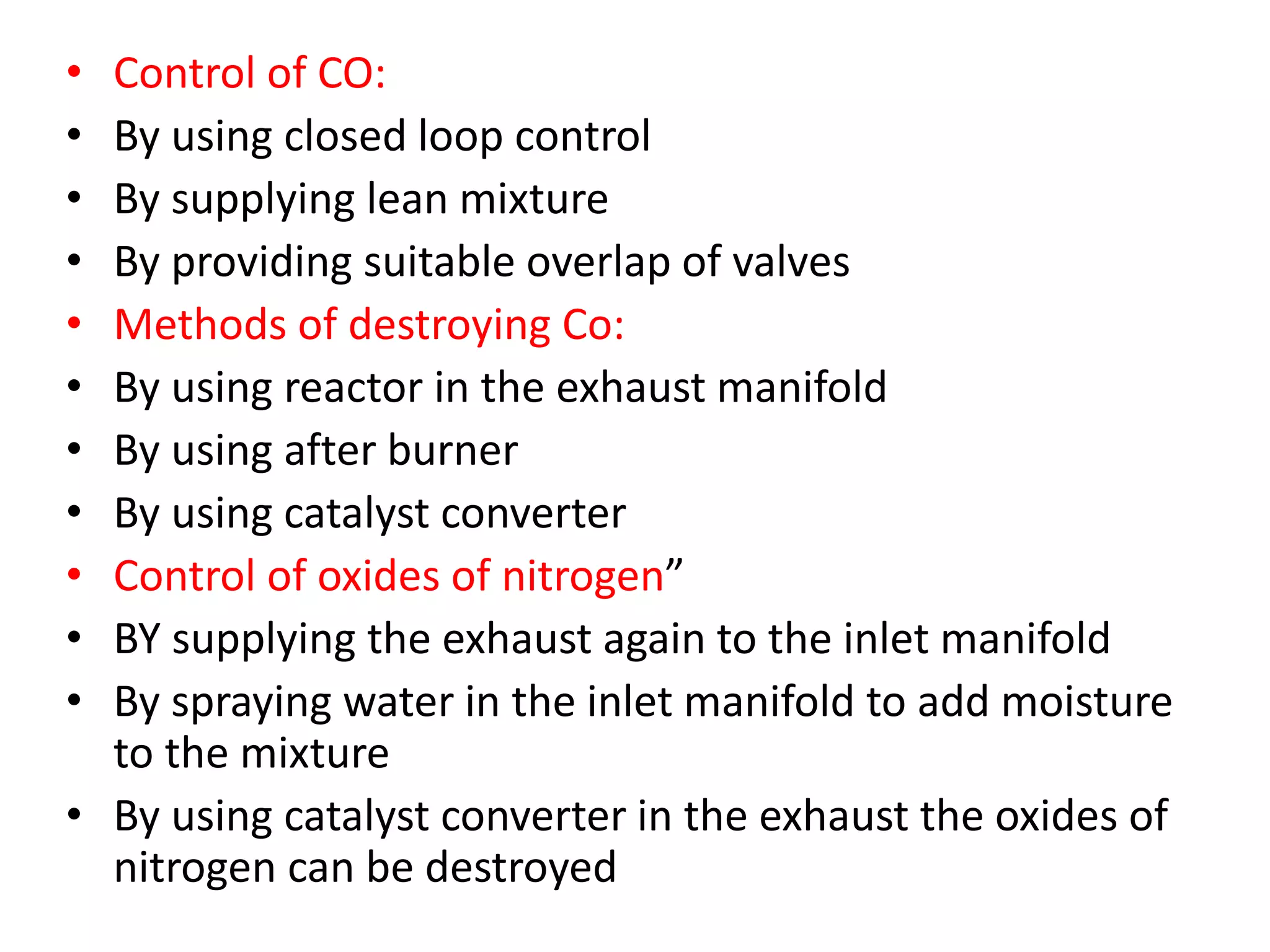 • Control of CO:
• By using closed loop control
• By supplying lean mixture
• By providing suitable overlap of valves
• Methods of destroying Co:
• By using reactor in the exhaust manifold
• By using after burner
• By using catalyst converter
• Control of oxides of nitrogen”
• BY supplying the exhaust again to the inlet manifold
• By spraying water in the inlet manifold to add moisture
to the mixture
• By using catalyst converter in the exhaust the oxides of
nitrogen can be destroyed
 