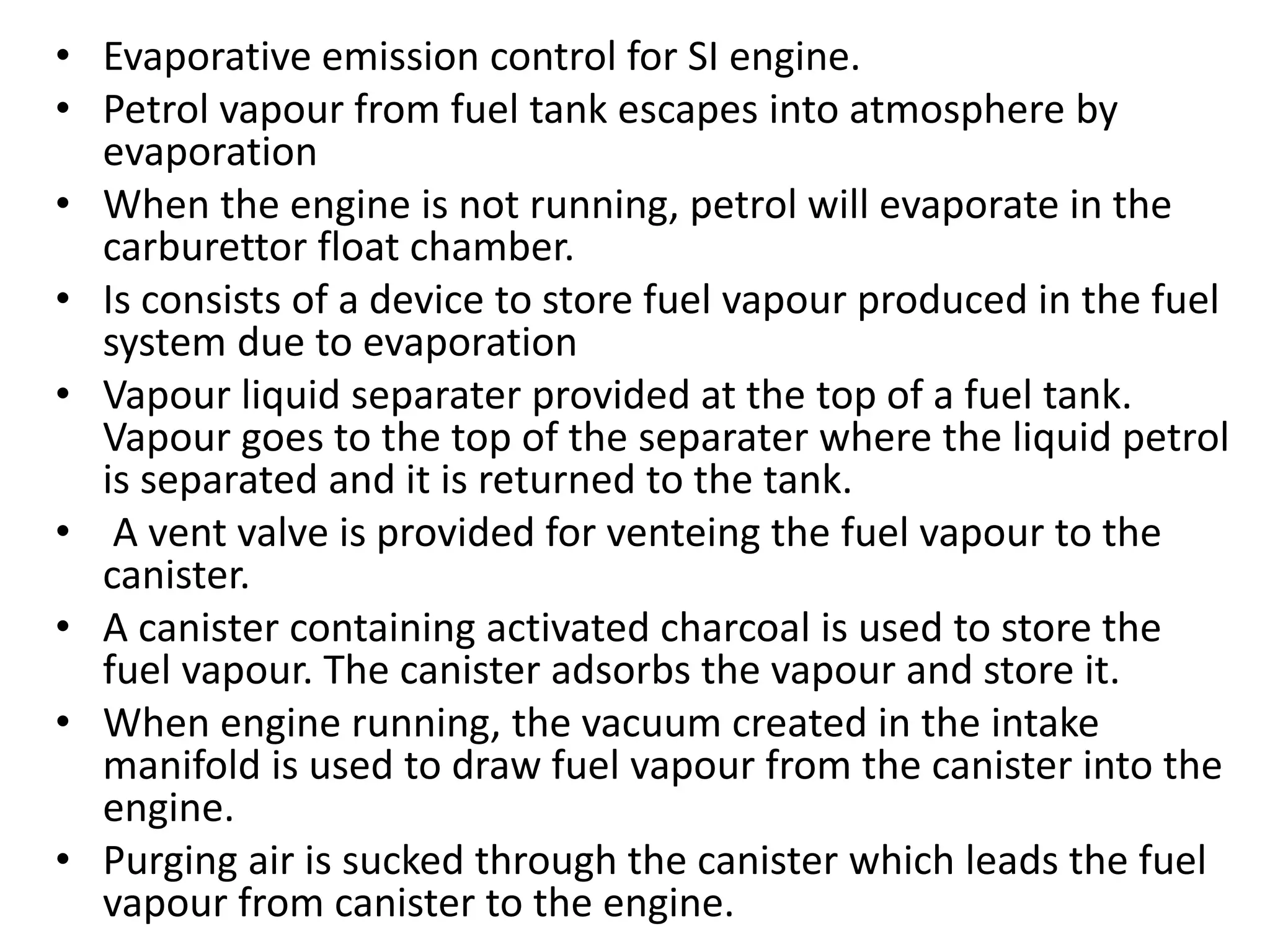 • Evaporative emission control for SI engine.
• Petrol vapour from fuel tank escapes into atmosphere by
evaporation
• When the engine is not running, petrol will evaporate in the
carburettor float chamber.
• Is consists of a device to store fuel vapour produced in the fuel
system due to evaporation
• Vapour liquid separater provided at the top of a fuel tank.
Vapour goes to the top of the separater where the liquid petrol
is separated and it is returned to the tank.
• A vent valve is provided for venteing the fuel vapour to the
canister.
• A canister containing activated charcoal is used to store the
fuel vapour. The canister adsorbs the vapour and store it.
• When engine running, the vacuum created in the intake
manifold is used to draw fuel vapour from the canister into the
engine.
• Purging air is sucked through the canister which leads the fuel
vapour from canister to the engine.
 