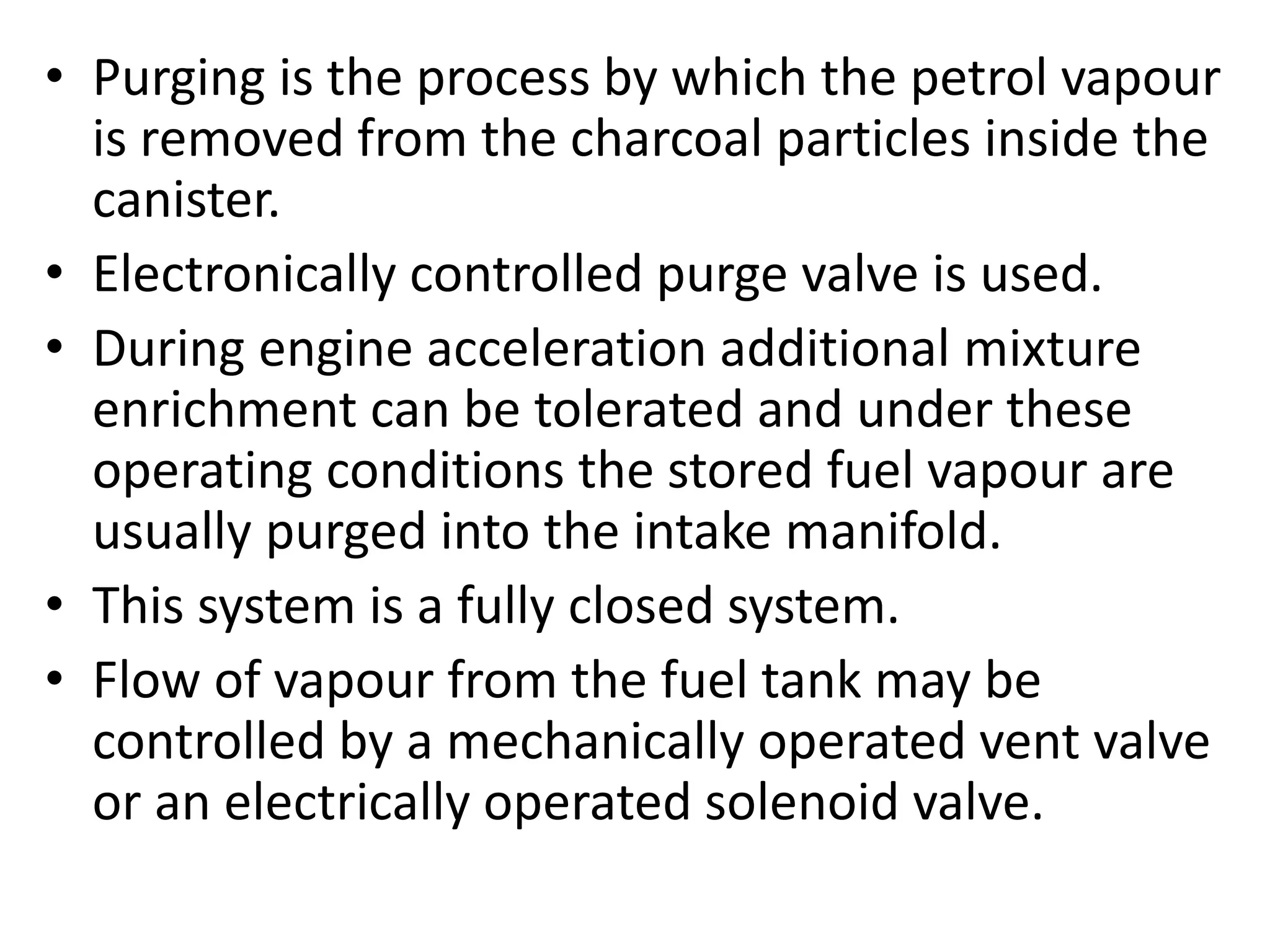 • Purging is the process by which the petrol vapour
is removed from the charcoal particles inside the
canister.
• Electronically controlled purge valve is used.
• During engine acceleration additional mixture
enrichment can be tolerated and under these
operating conditions the stored fuel vapour are
usually purged into the intake manifold.
• This system is a fully closed system.
• Flow of vapour from the fuel tank may be
controlled by a mechanically operated vent valve
or an electrically operated solenoid valve.
 
