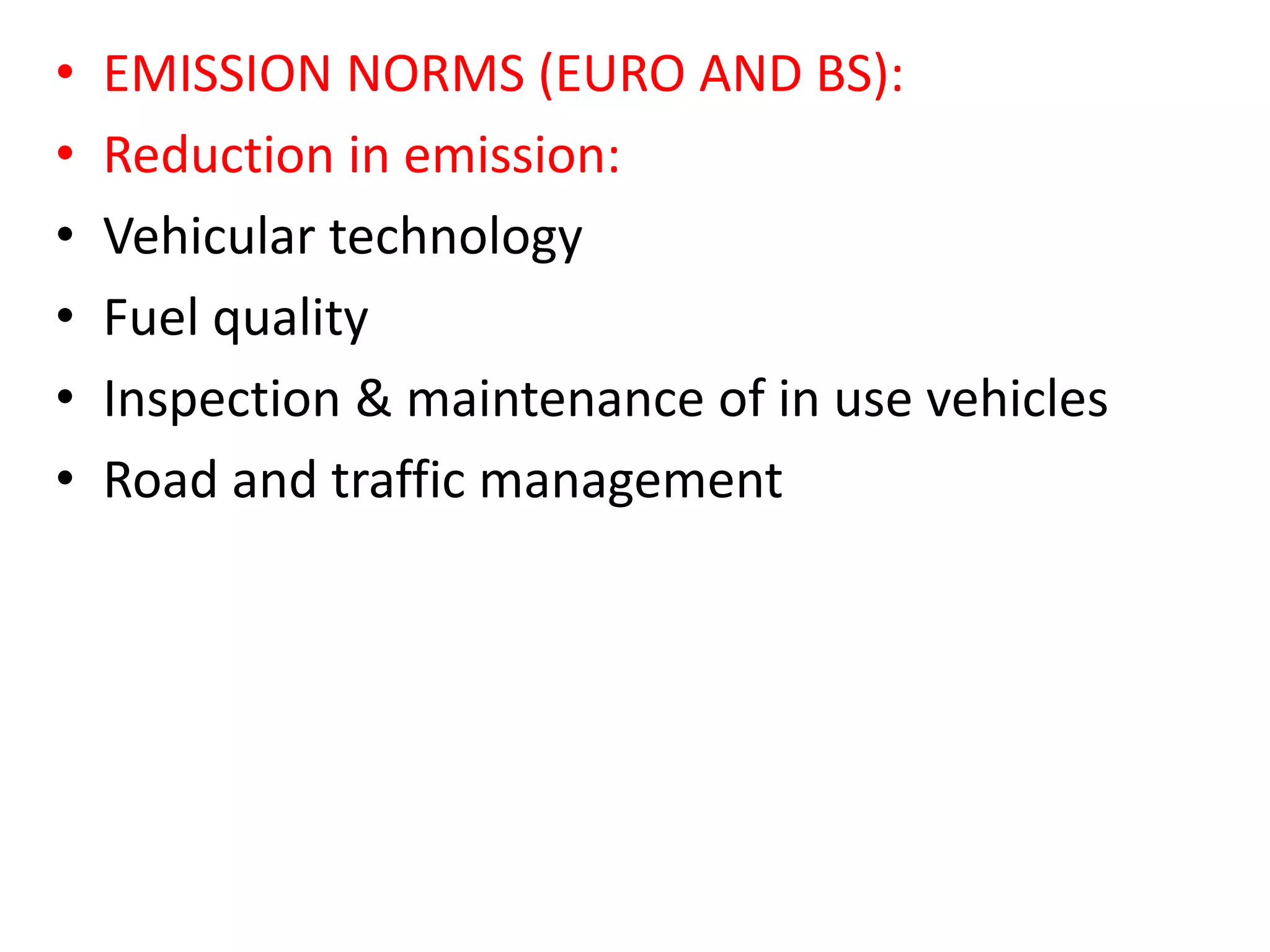 • EMISSION NORMS (EURO AND BS):
• Reduction in emission:
• Vehicular technology
• Fuel quality
• Inspection & maintenance of in use vehicles
• Road and traffic management
 