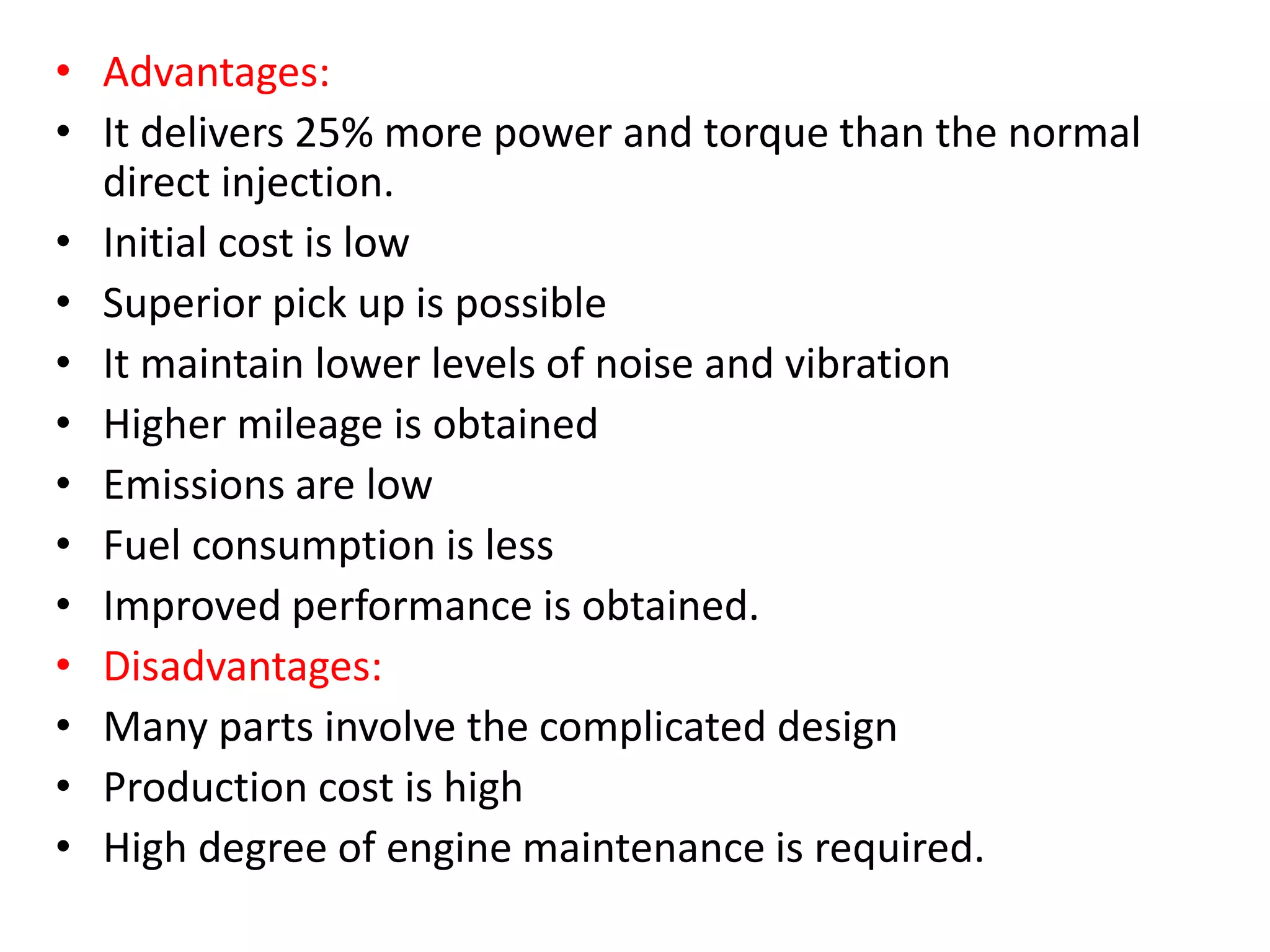 • Advantages:
• It delivers 25% more power and torque than the normal
direct injection.
• Initial cost is low
• Superior pick up is possible
• It maintain lower levels of noise and vibration
• Higher mileage is obtained
• Emissions are low
• Fuel consumption is less
• Improved performance is obtained.
• Disadvantages:
• Many parts involve the complicated design
• Production cost is high
• High degree of engine maintenance is required.
 