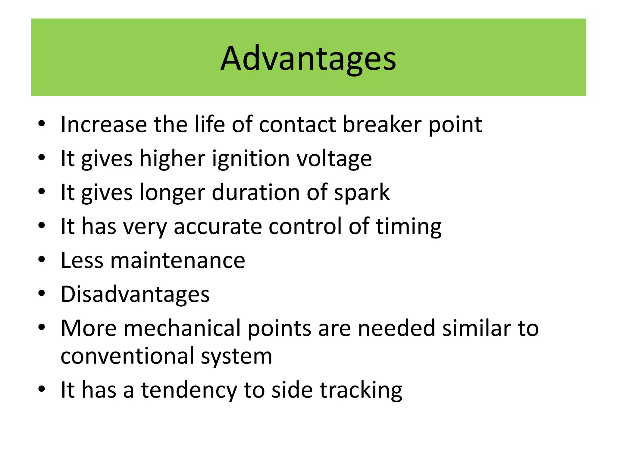 Advantages
• Increase the life of contact breaker point
• It gives higher ignition voltage
• It gives longer duration of spark
• It has very accurate control of timing
• Less maintenance
• Disadvantages
• More mechanical points are needed similar to
conventional system
• It has a tendency to side tracking
 
