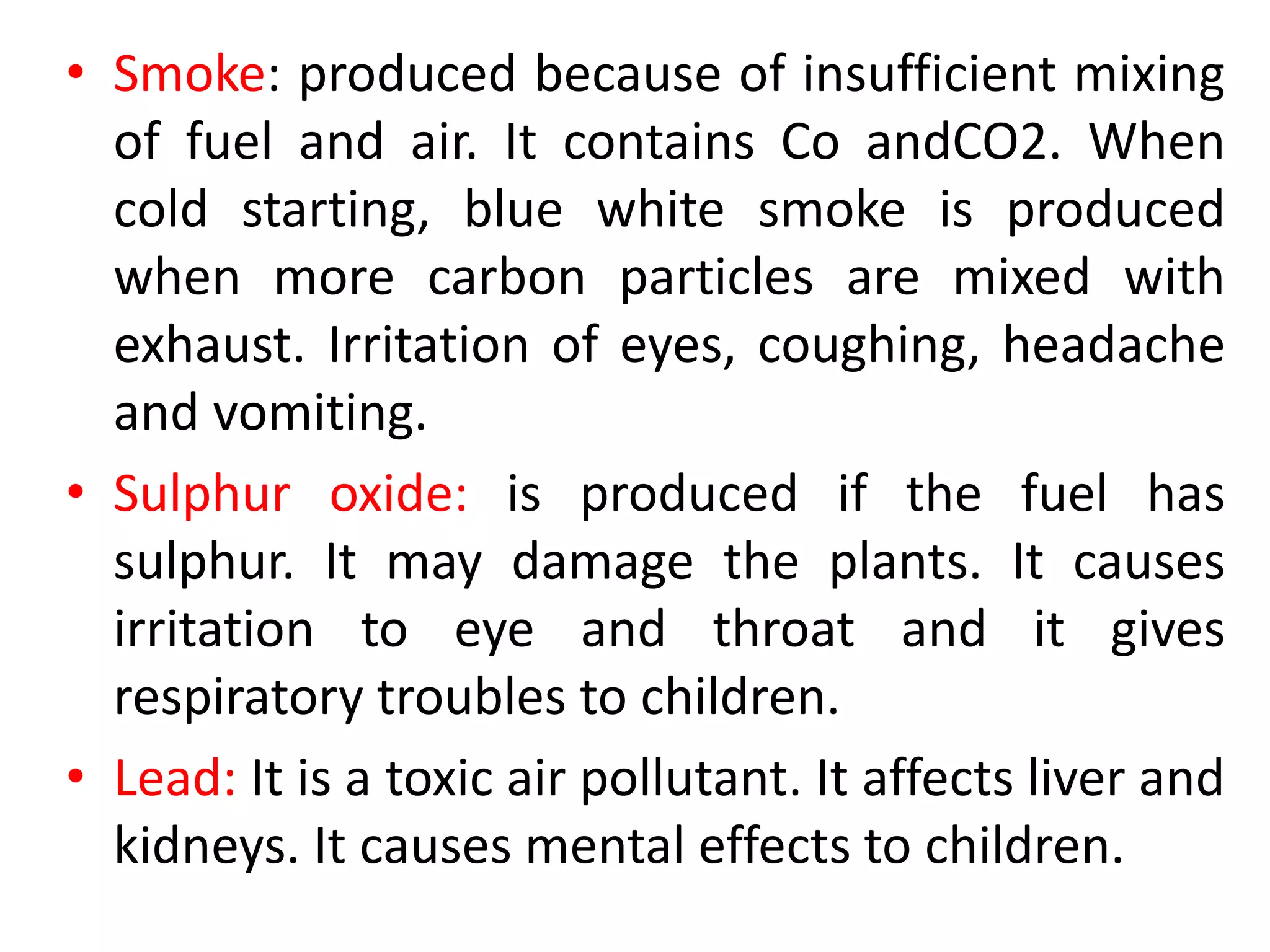 • Smoke: produced because of insufficient mixing
of fuel and air. It contains Co andCO2. When
cold starting, blue white smoke is produced
when more carbon particles are mixed with
exhaust. Irritation of eyes, coughing, headache
and vomiting.
• Sulphur oxide: is produced if the fuel has
sulphur. It may damage the plants. It causes
irritation to eye and throat and it gives
respiratory troubles to children.
• Lead: It is a toxic air pollutant. It affects liver and
kidneys. It causes mental effects to children.
 