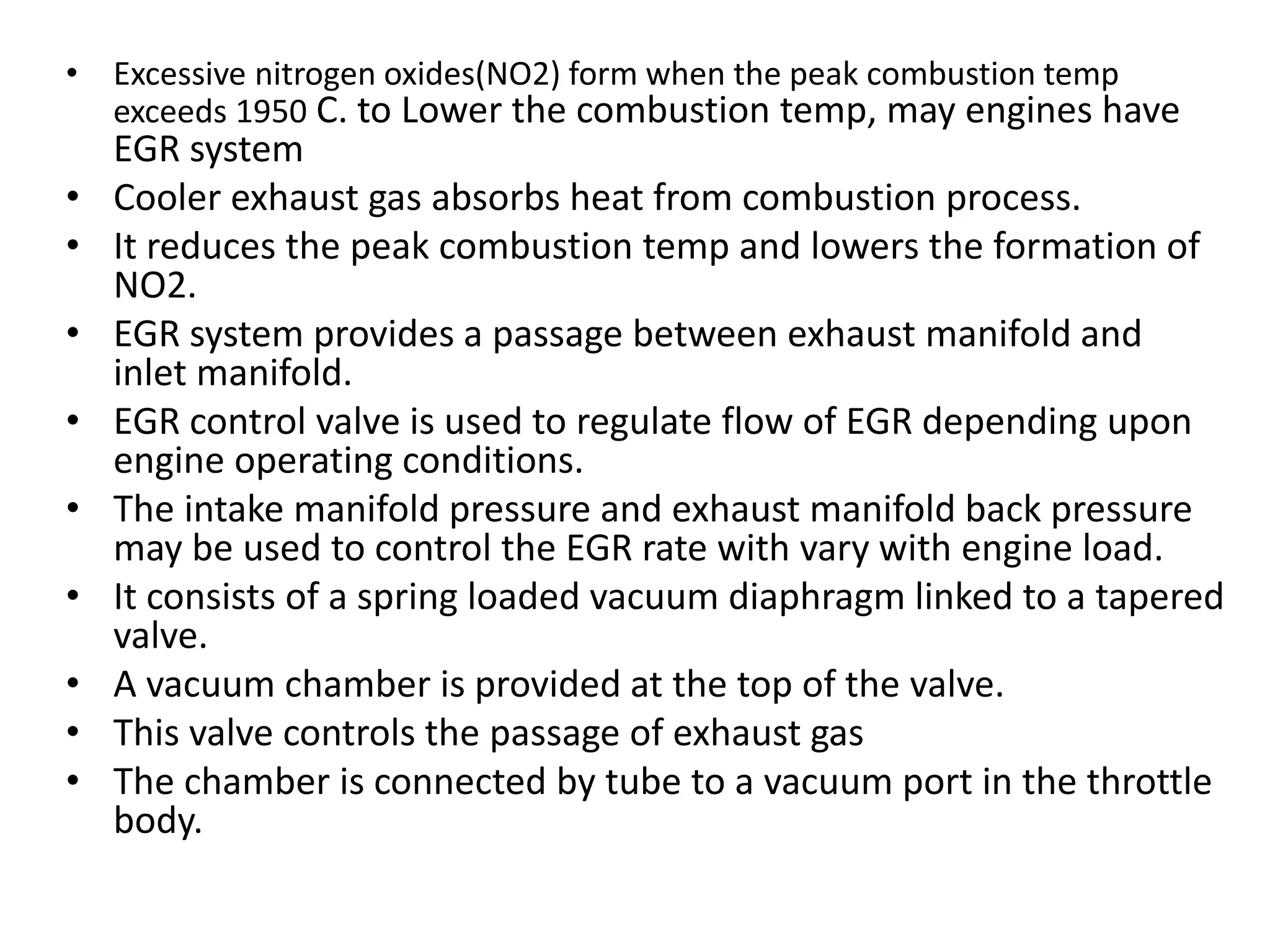 • Excessive nitrogen oxides(NO2) form when the peak combustion temp
exceeds 1950 C. to Lower the combustion temp, may engines have
EGR system
• Cooler exhaust gas absorbs heat from combustion process.
• It reduces the peak combustion temp and lowers the formation of
NO2.
• EGR system provides a passage between exhaust manifold and
inlet manifold.
• EGR control valve is used to regulate flow of EGR depending upon
engine operating conditions.
• The intake manifold pressure and exhaust manifold back pressure
may be used to control the EGR rate with vary with engine load.
• It consists of a spring loaded vacuum diaphragm linked to a tapered
valve.
• A vacuum chamber is provided at the top of the valve.
• This valve controls the passage of exhaust gas
• The chamber is connected by tube to a vacuum port in the throttle
body.
 