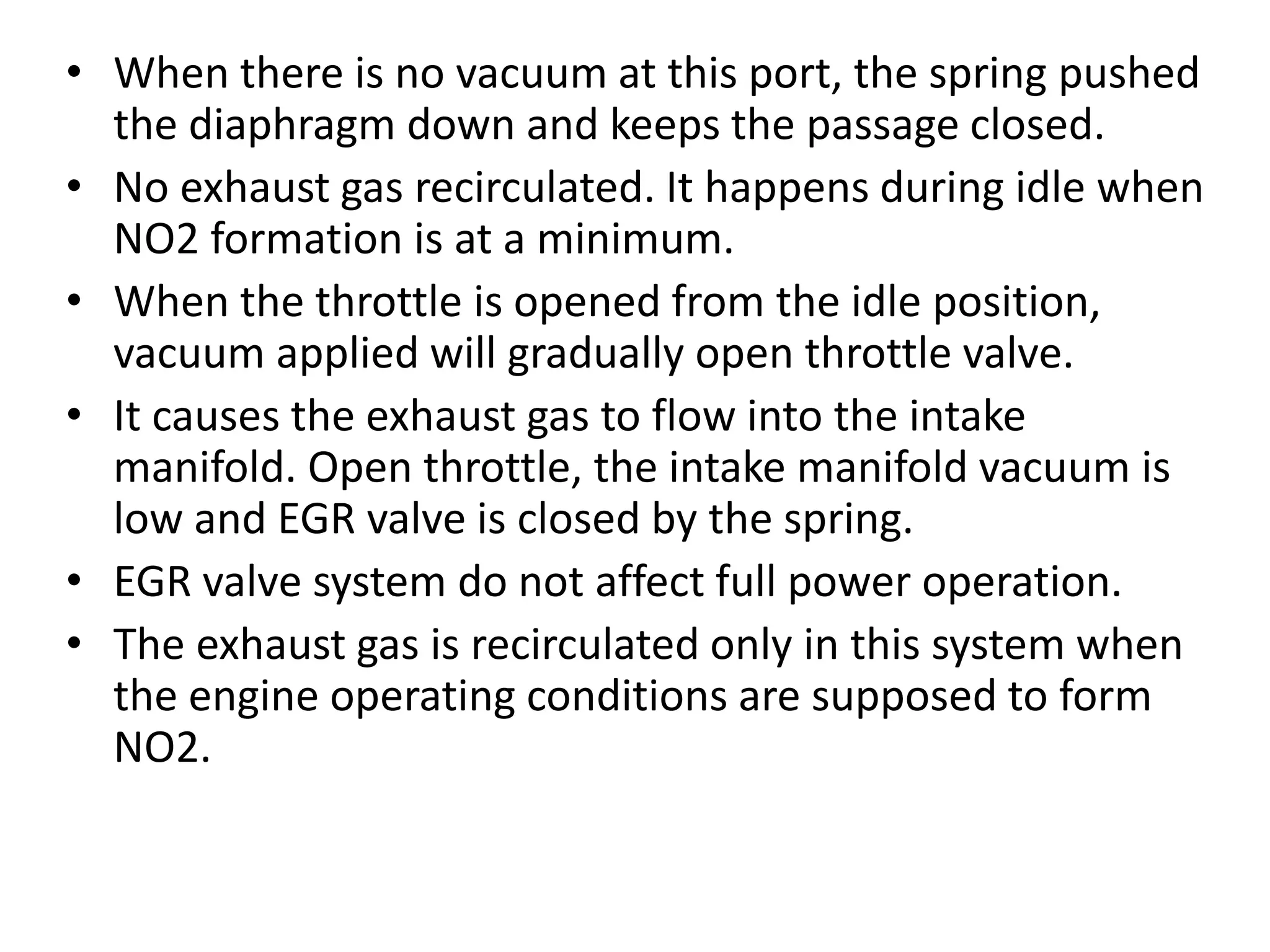 • When there is no vacuum at this port, the spring pushed
the diaphragm down and keeps the passage closed.
• No exhaust gas recirculated. It happens during idle when
NO2 formation is at a minimum.
• When the throttle is opened from the idle position,
vacuum applied will gradually open throttle valve.
• It causes the exhaust gas to flow into the intake
manifold. Open throttle, the intake manifold vacuum is
low and EGR valve is closed by the spring.
• EGR valve system do not affect full power operation.
• The exhaust gas is recirculated only in this system when
the engine operating conditions are supposed to form
NO2.
 