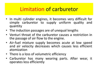 Limitation of carburetor
• In multi cylinder engines, it becomes very difficult for
simple carburetor to supply uniform quality and
quantity
• The induction passages are of unequal lengths
• Venturi throat of the carburetor causes a restriction in
the passage of air flow to the engine.
• Air-fuel mixture supply becomes acute at low speed
and air velocity decreases which causes less efficient
atomization
• There is a loss of volumetric efficiency
• Carburetor has many wearing parts. After wear, it
operates less efficiently
 