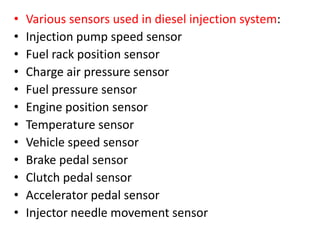 • Various sensors used in diesel injection system:
• Injection pump speed sensor
• Fuel rack position sensor
• Charge air pressure sensor
• Fuel pressure sensor
• Engine position sensor
• Temperature sensor
• Vehicle speed sensor
• Brake pedal sensor
• Clutch pedal sensor
• Accelerator pedal sensor
• Injector needle movement sensor
 