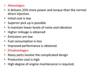 • Advantages:
• It delivers 25% more power and torque than the normal
direct injection.
• Initial cost is low
• Superior pick up is possible
• It maintain lower levels of noise and vibration
• Higher mileage is obtained
• Emissions are low
• Fuel consumption is less
• Improved performance is obtained.
• Disadvantages:
• Many parts involve the complicated design
• Production cost is high
• High degree of engine maintenance is required.
 