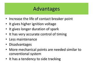 Advantages
• Increase the life of contact breaker point
• It gives higher ignition voltage
• It gives longer duration of spark
• It has very accurate control of timing
• Less maintenance
• Disadvantages
• More mechanical points are needed similar to
conventional system
• It has a tendency to side tracking
 