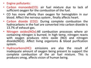 • Engine pollutants:
• Carbon monoxide(CO): air fuel mixture due to lack of
sufficient oxygen for the combustion of the fuel.
• CO has more affinity than oxygen for hemoglobin in our
blood. Affect the nervous system , finally affects heart.
• Carbon dioxide (CO2): During complete combustion the
hydrocarbons in the fuel are converted into carbon dioxide is
13.7% of exhaust gas.
• Nitrogen oxides(NOx):All combustion processes where air
containing nitrogen is burned. In high temp, nitrogen reacts
with oxygen produces nitric oxide (NO) and nitrogen
dioxide(NO2). Affect living organisms & blood purification
system.
• Hydrocarbons(HC): emissions are also the result of
inadequate amount of oxygen being present to support the
complete combustion of the air fuel mixture. This is
produces smog, affects vision of human being.
 