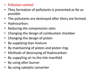 • Pollution control:
• They formation of pollutants is prevented as far as
possible
• The pollutants are destroyed after thery are formed.
• Hydrocarbon:
• Reducing the compression ratio
• Changing the design of combustion chamber
• Changing the design of piston
• By supplying lean mixture
• By maintaining of piston and piston ring.
• Methods of destroying of Hydrocarbon:
• By suppyling air to the inle manifold
• By using after burner
• By using catalytic converter
 