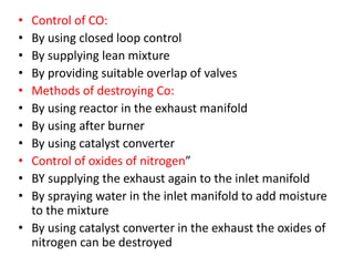 • Control of CO:
• By using closed loop control
• By supplying lean mixture
• By providing suitable overlap of valves
• Methods of destroying Co:
• By using reactor in the exhaust manifold
• By using after burner
• By using catalyst converter
• Control of oxides of nitrogen”
• BY supplying the exhaust again to the inlet manifold
• By spraying water in the inlet manifold to add moisture
to the mixture
• By using catalyst converter in the exhaust the oxides of
nitrogen can be destroyed
 