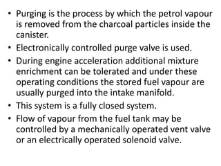 • Purging is the process by which the petrol vapour
is removed from the charcoal particles inside the
canister.
• Electronically controlled purge valve is used.
• During engine acceleration additional mixture
enrichment can be tolerated and under these
operating conditions the stored fuel vapour are
usually purged into the intake manifold.
• This system is a fully closed system.
• Flow of vapour from the fuel tank may be
controlled by a mechanically operated vent valve
or an electrically operated solenoid valve.
 