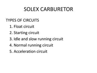 SOLEX CARBURETOR
TYPES OF CIRCUITS
1. Float circuit
2. Starting circuit
3. Idle and slow running circuit
4. Normal running circuit
5. Acceleration circuit
 