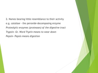 2. Names bearing little resemblance to their activity
e.g. catalase - the peroxide-decomposing enzyme
Proteolytic enzymes (proteases) of the digestive tract
Trypsin- Gr. Word Tryein means to wear down
Pepsin- Pepsis means digestion
 