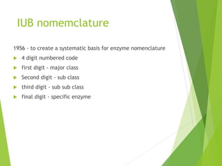IUB nomemclature
1956 - to create a systematic basis for enzyme nomenclature
 4 digit numbered code
 first digit - major class
 Second digit - sub class
 third digit - sub sub class
 final digit - specific enzyme
 