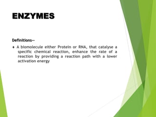 ENZYMES
Definitions--
 A biomolecule either Protein or RNA, that catalyse a
specific chemical reaction, enhance the rate of a
reaction by providing a reaction path with a lower
activation energy
 