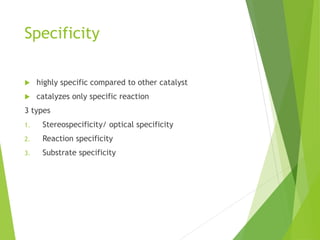 Specificity
 highly specific compared to other catalyst
 catalyzes only specific reaction
3 types
1. Stereospecificity/ optical specificity
2. Reaction specificity
3. Substrate specificity
 