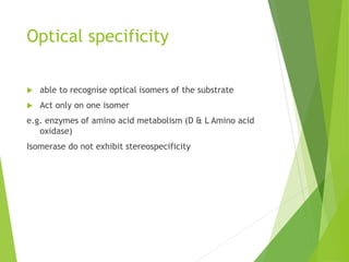 Optical specificity
 able to recognise optical isomers of the substrate
 Act only on one isomer
e.g. enzymes of amino acid metabolism (D & L Amino acid
oxidase)
Isomerase do not exhibit stereospecificity
 