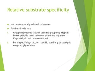 Relative substrate specificity
 act on structurally related substrates
 Further divide into
i. Group dependent- act on specific group e.g. trypsin-
break peptide bond between lysine and arginine,
Chymotripsin act on aromatic AA
ii. Bond specificity- act on specific bond e.g. proteolytic
enzyme, glycosidase
 