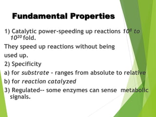 Fundamental Properties
1) Catalytic power-speeding up reactions 108 to
1020 fold.
They speed up reactions without being
used up.
2) Specificity
a) for substrate - ranges from absolute to relative
b) for reaction catalyzed
3) Regulated-- some enzymes can sense metabolic
signals.
 
