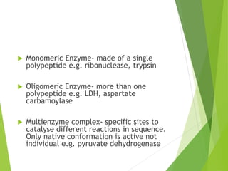  Monomeric Enzyme- made of a single
polypeptide e.g. ribonuclease, trypsin
 Oligomeric Enzyme- more than one
polypeptide e.g. LDH, aspartate
carbamoylase
 Multienzyme complex- specific sites to
catalyse different reactions in sequence.
Only native conformation is active not
individual e.g. pyruvate dehydrogenase
 