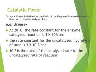 Catalytic Power
Catalytic Power is defined as the Ratio of the Enzyme-Catalyzed Rate of a
Reaction to the Uncatalyzed Rate
e.g. Urease-
 At 20°C, the rate constant for the enzyme-
catalyzed reaction is 3 X 104/sec
 the rate constant for the uncatalyzed hydrolysis
of urea is 3 X 1010/sec
 1014 is the ratio of the catalyzed rate to the
uncatalyzed rate of reaction
 