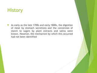 History
 As early as the late 1700s and early 1800s, the digestion
of meat by stomach secretions and the conversion of
starch to sugars by plant extracts and saliva were
known. However, the mechanism by which this occurred
had not been identified
 