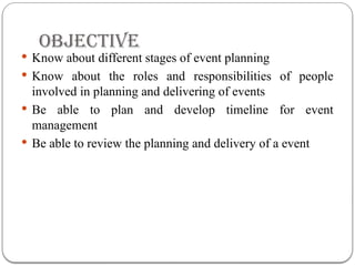 OBJECTIVE
 Know about different stages of event planning
 Know about the roles and responsibilities of people
involved in planning and delivering of events
 Be able to plan and develop timeline for event
management
 Be able to review the planning and delivery of a event
 