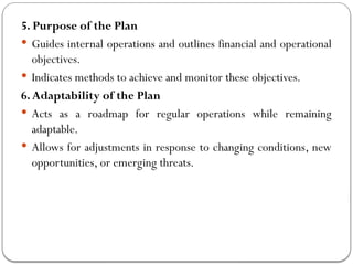 5. Purpose of the Plan
 Guides internal operations and outlines financial and operational
objectives.
 Indicates methods to achieve and monitor these objectives.
6.Adaptability of the Plan
 Acts as a roadmap for regular operations while remaining
adaptable.
 Allows for adjustments in response to changing conditions, new
opportunities, or emerging threats.
 