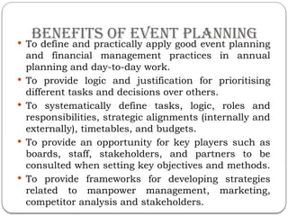 Benefits of Event Planning
 To define and practically apply good event planning
and financial management practices in annual
planning and day-to-day work.
 To provide logic and justification for prioritising
different tasks and decisions over others.
 To systematically define tasks, logic, roles and
responsibilities, strategic alignments (internally and
externally), timetables, and budgets.
 To provide an opportunity for key players such as
boards, staff, stakeholders, and partners to be
consulted when setting key objectives and methods.
 To provide frameworks for developing strategies
related to manpower management, marketing,
competitor analysis and stakeholders.
 