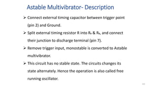 Astable Multivibrator- Description
102
 Connect external timing capacitor between trigger point
(pin 2) and Ground.
 Split external timing resistor R into RA & RB, and connect
their junction to discharge terminal (pin 7).
 Remove trigger input, monostable is converted to Astable
multivibrator.
 This circuit has no stable state. The circuits changes its
state alternately. Hence the operation is also called free
running oscillator.
 