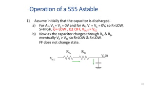 104
Operation of a 555 Astable
VCC
VC(t)
RA RB
1) Assume initially that the capacitor is discharged.
a) For A1, V+ = VC = 0V and for A2, V- = VC = 0V, so R=LOW,
S=HIGH, = LOW , Q1 OFF, VOUT = VCC
b) Now as the capacitor charges through RA & RB,
eventually VC > VTL so R=LOW & S=LOW.
FF does not change state.
Q
 