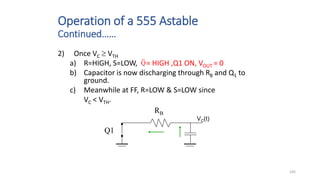 105
Operation of a 555 Astable
Continued……
VC(t)
RB
Q1
2) Once VC  VTH
a) R=HIGH, S=LOW, = HIGH ,Q1 ON, VOUT = 0
b) Capacitor is now discharging through RB and Q1 to
ground.
c) Meanwhile at FF, R=LOW & S=LOW since
VC < VTH.
Q
 