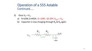 106
Operation of a 555 Astable
Continued…..
3) Once VC < VTL
a) R=LOW, S=HIGH, = LOW , Q1 OFF, VOUT = VCC
b) Capacitor is now charging through RA & RB again.
VCC
VC(t)
RA RB
Q
 