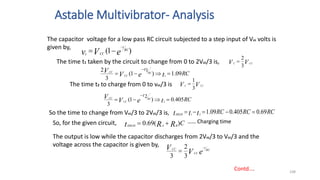 Astable Multivibrator- Analysis
108
Contd….
The capacitor voltage for a low pass RC circuit subjected to a step input of Vcc volts is
given by,
The time t1 taken by the circuit to change from 0 to 2Vcc/3 is,
)
1
( e
V
v RC
t
CC
c



RC
t
e
V
V RC
CC
CC
t
09
.
1
)
1
(
3
2
1
1





V
V CC
C
3
2

The time t2 to charge from 0 to vcc/3 is V
V CC
C
3
1

RC
t
e
V
V RC
CC
CC
t
405
.
0
)
1
(
3
2
2





So the time to change from Vcc/3 to 2Vcc/3 is, RC
RC
RC
t
t
tHIGH
69
.
0
405
.
0
09
.
1
2
1





So, for the given circuit, C
R
R
t B
A
HIGH
)
(
69
.
0 

The output is low while the capacitor discharges from 2Vcc/3 to Vcc/3 and the
voltage across the capacitor is given by,
e
V
V RC
t
CC
CC 

3
2
3
…… Charging time
 