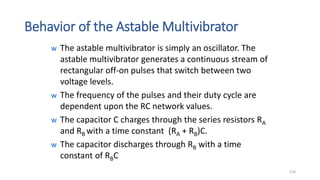 Behavior of the Astable Multivibrator
w The astable multivibrator is simply an oscillator. The
astable multivibrator generates a continuous stream of
rectangular off-on pulses that switch between two
voltage levels.
w The frequency of the pulses and their duty cycle are
dependent upon the RC network values.
w The capacitor C charges through the series resistors RA
and RB with a time constant (RA + RB)C.
w The capacitor discharges through RB with a time
constant of RBC
110
 