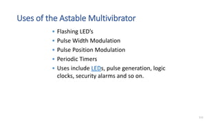 Uses of the Astable Multivibrator
• Flashing LED’s
• Pulse Width Modulation
• Pulse Position Modulation
• Periodic Timers
• Uses include LEDs, pulse generation, logic
clocks, security alarms and so on.
111
 